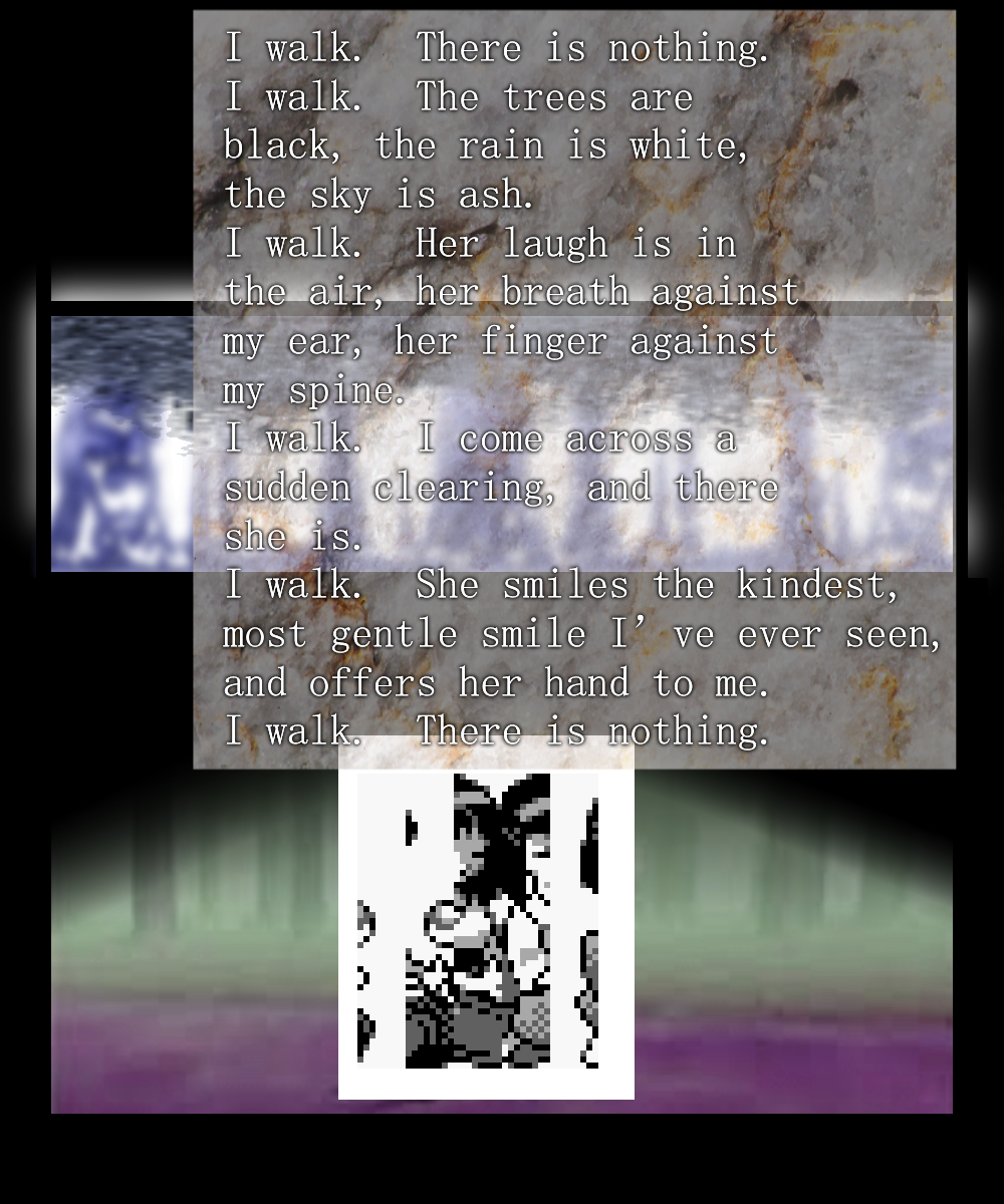 I walk.  There is nothing.
I walk.  The trees are black, the rain is white, the sky is ash.
I walk.  Her laugh is in the air, her breath against my ear, her finger against my spine.
I walk.  I come across a sudden clearing, and there she is.
I walk.  She smiles the kindest, most gentle smile I've ever seen, and offers her hand to me.
I walk.  There is nothing.