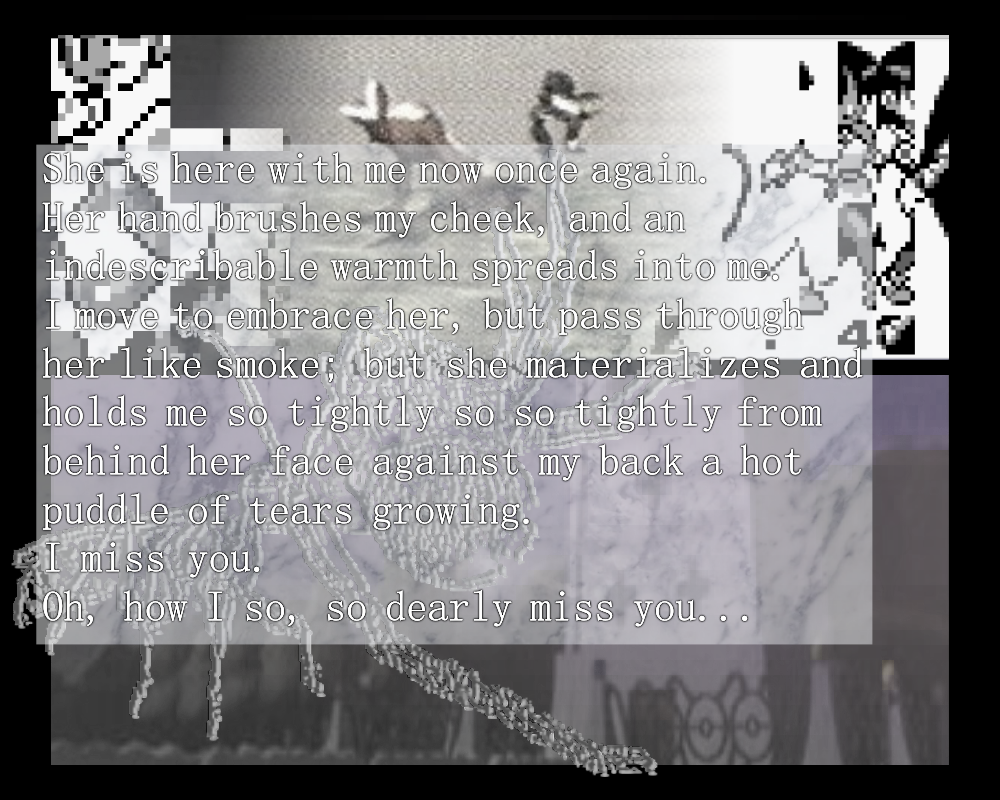 She is here with me now once again.
Her hand brushes my cheek, and an indescribable warmth spreads into me.
I move to embrace her, but pass through her like smoke; but she materializes and holds me so tightly so so tightly from
behind her face against my back a hot puddle of tears growing.
I miss you.
Oh, how I so, so dearly miss you...